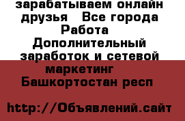 зарабатываем онлайн друзья - Все города Работа » Дополнительный заработок и сетевой маркетинг   . Башкортостан респ.